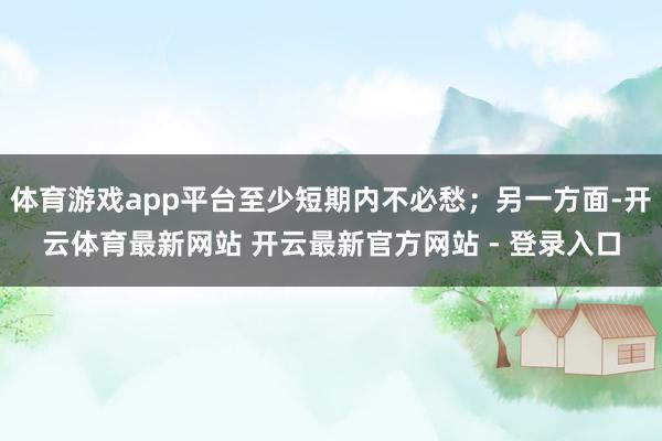 体育游戏app平台至少短期内不必愁；另一方面-开云体育最新网站 开云最新官方网站 - 登录入口