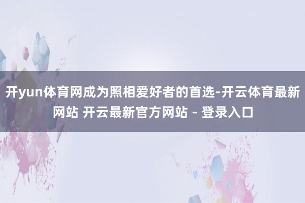 开yun体育网成为照相爱好者的首选-开云体育最新网站 开云最新官方网站 - 登录入口