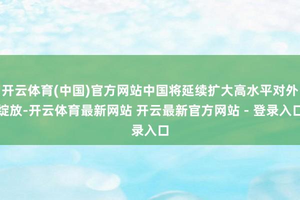 开云体育(中国)官方网站中国将延续扩大高水平对外绽放-开云体育最新网站 开云最新官方网站 - 登录入口