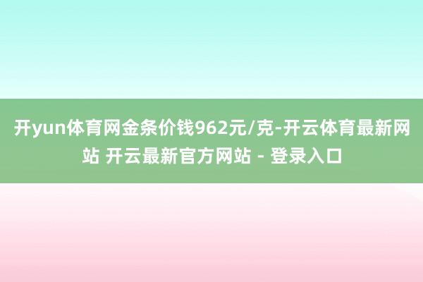 开yun体育网金条价钱962元/克-开云体育最新网站 开云最新官方网站 - 登录入口