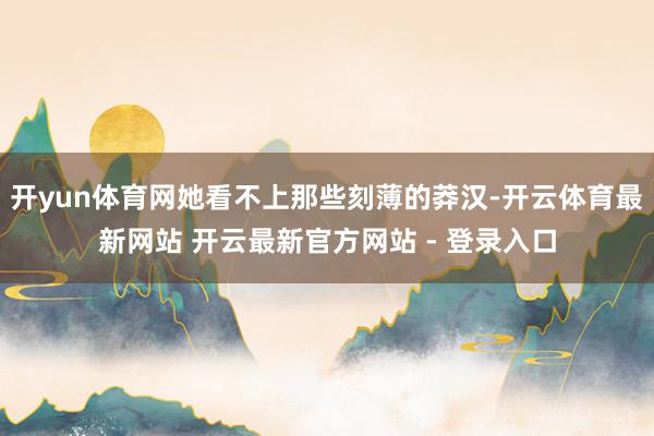 开yun体育网她看不上那些刻薄的莽汉-开云体育最新网站 开云最新官方网站 - 登录入口