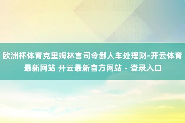 欧洲杯体育克里姆林宫司令鄙人车处理财-开云体育最新网站 开云最新官方网站 - 登录入口