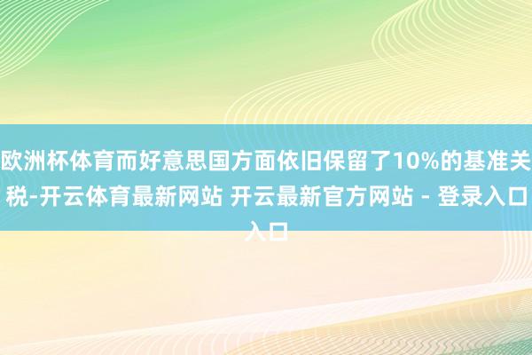 欧洲杯体育而好意思国方面依旧保留了10%的基准关税-开云体育最新网站 开云最新官方网站 - 登录入口