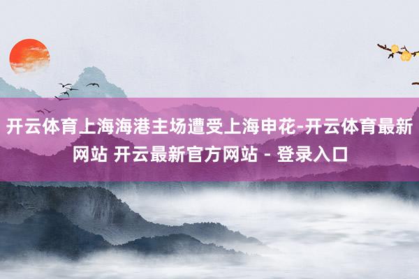 开云体育上海海港主场遭受上海申花-开云体育最新网站 开云最新官方网站 - 登录入口