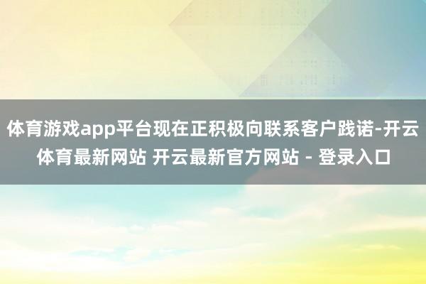 体育游戏app平台现在正积极向联系客户践诺-开云体育最新网站 开云最新官方网站 - 登录入口