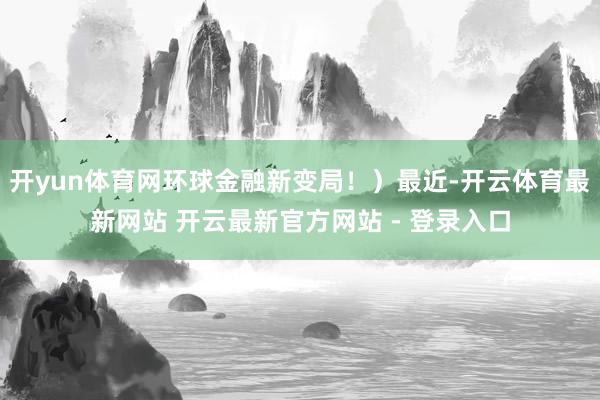 开yun体育网环球金融新变局！）最近-开云体育最新网站 开云最新官方网站 - 登录入口
