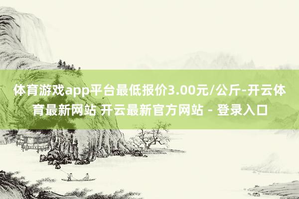 体育游戏app平台最低报价3.00元/公斤-开云体育最新网站 开云最新官方网站 - 登录入口
