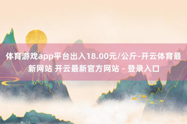 体育游戏app平台出入18.00元/公斤-开云体育最新网站 开云最新官方网站 - 登录入口