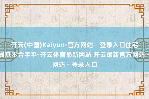 开云(中国)Kaiyun·官方网站 - 登录入口住宅房地产阛阓基本合手平-开云体育最新网站 开云最新官方网站 - 登录入口