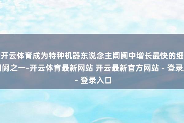 开云体育成为特种机器东说念主阛阓中增长最快的细分阛阓之一-开云体育最新网站 开云最新官方网站 - 登录入口