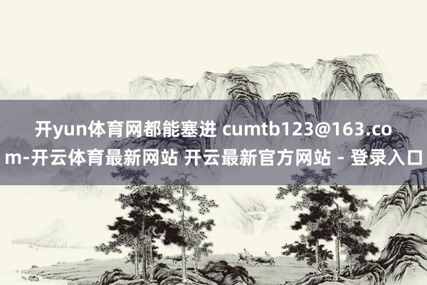 开yun体育网都能塞进 cumtb123@163.com-开云体育最新网站 开云最新官方网站 - 登录入口
