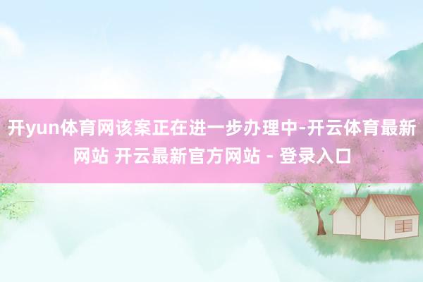 开yun体育网该案正在进一步办理中-开云体育最新网站 开云最新官方网站 - 登录入口