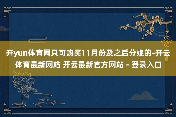 开yun体育网只可购买11月份及之后分娩的-开云体育最新网站 开云最新官方网站 - 登录入口