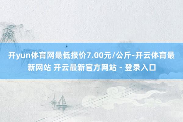 开yun体育网最低报价7.00元/公斤-开云体育最新网站 开云最新官方网站 - 登录入口