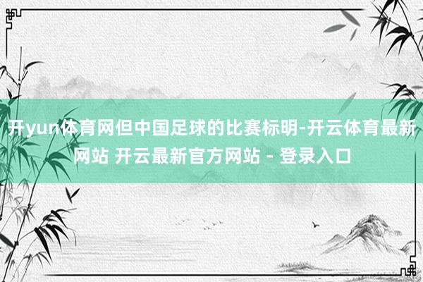 开yun体育网但中国足球的比赛标明-开云体育最新网站 开云最新官方网站 - 登录入口