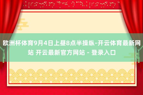 欧洲杯体育9月4日上昼8点半操纵-开云体育最新网站 开云最新官方网站 - 登录入口
