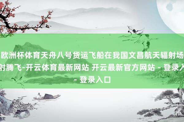 欧洲杯体育天舟八号货运飞船在我国文昌航天辐射场辐射腾飞-开云体育最新网站 开云最新官方网站 - 登录入口