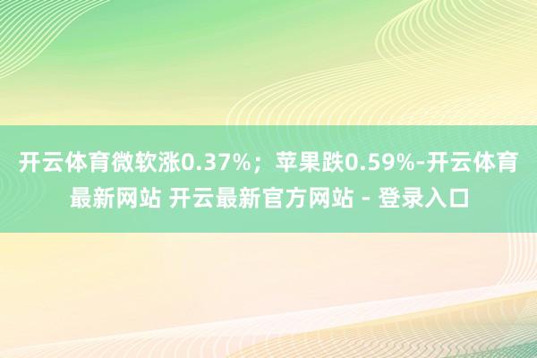 开云体育微软涨0.37%；苹果跌0.59%-开云体育最新网站 开云最新官方网站 - 登录入口
