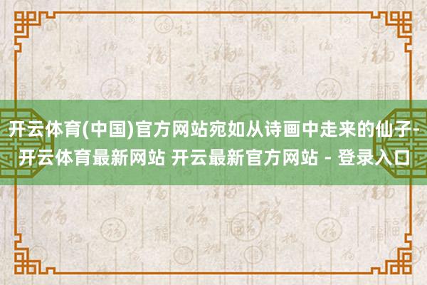 开云体育(中国)官方网站宛如从诗画中走来的仙子-开云体育最新网站 开云最新官方网站 - 登录入口
