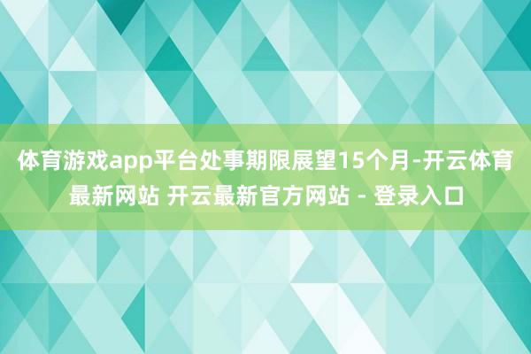 体育游戏app平台处事期限展望15个月-开云体育最新网站 开云最新官方网站 - 登录入口