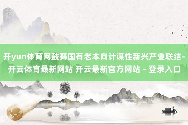 开yun体育网鼓舞国有老本向计谋性新兴产业联结-开云体育最新网站 开云最新官方网站 - 登录入口