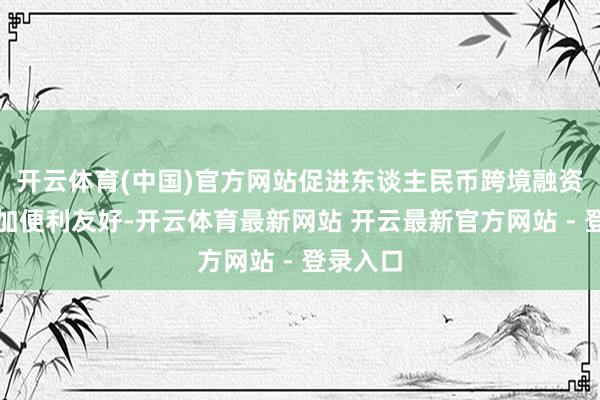 开云体育(中国)官方网站促进东谈主民币跨境融资环境愈加便利友好-开云体育最新网站 开云最新官方网站 - 登录入口