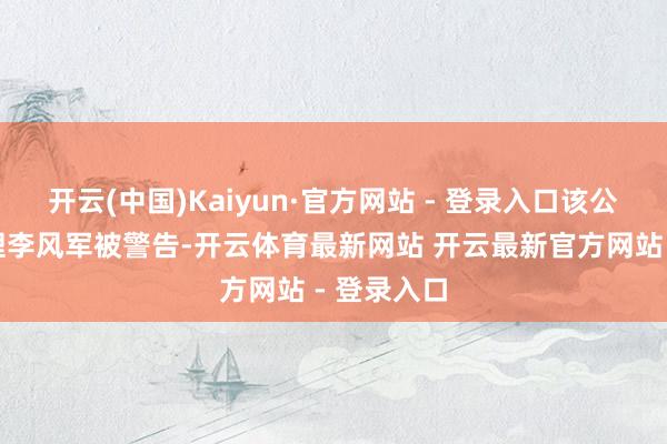 开云(中国)Kaiyun·官方网站 - 登录入口该公司副总司理李风军被警告-开云体育最新网站 开云最新官方网站 - 登录入口