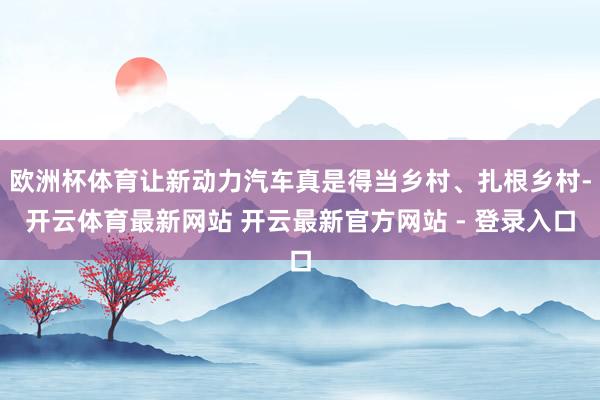 欧洲杯体育让新动力汽车真是得当乡村、扎根乡村-开云体育最新网站 开云最新官方网站 - 登录入口