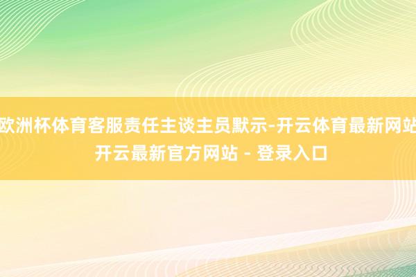 欧洲杯体育客服责任主谈主员默示-开云体育最新网站 开云最新官方网站 - 登录入口