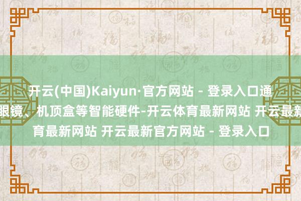 开云(中国)Kaiyun·官方网站 - 登录入口通过升级智能音箱、AI眼镜、机顶盒等智能硬件-开云体育最新网站 开云最新官方网站 - 登录入口