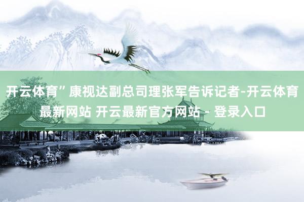 开云体育”康视达副总司理张军告诉记者-开云体育最新网站 开云最新官方网站 - 登录入口
