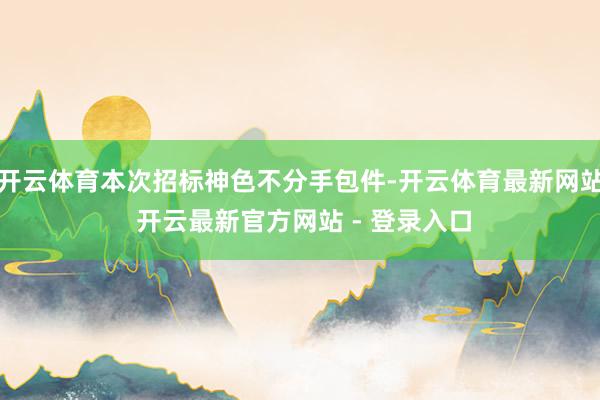 开云体育本次招标神色不分手包件-开云体育最新网站 开云最新官方网站 - 登录入口