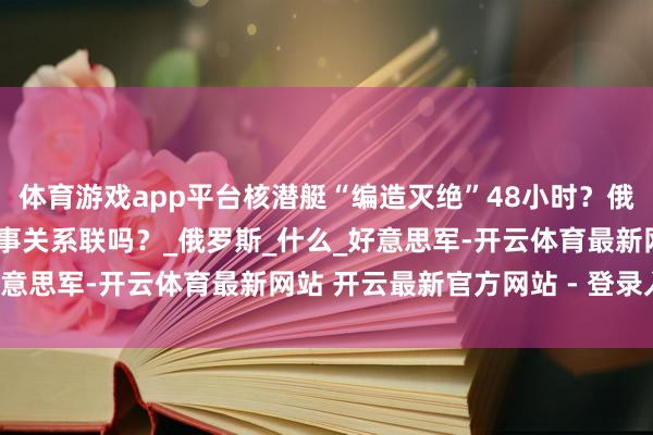 体育游戏app平台核潜艇“编造灭绝”48小时？俄军掐断GPS信号，两件事关系联吗？_俄罗斯_什么_好意思军-开云体育最新网站 开云最新官方网站 - 登录入口