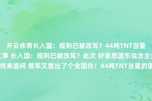 开云体育长入国：规则已被改写？44吨TNT当量！俄军温压弹掀起地下工事 长入国：规则已被改写？此次 好意思国东说念主是的确绷不住了！刚刚传来音问 俄军又整出了个全国伙！44吨TNT当量的温压弹获胜把地下工事给掀了个底朝天！你认为这仅仅正常的炸弹？那你就太纯真了！说白了 这玩意儿叫”炸弹之父” 听起来就不是什么善查！自爱才7.8吨 威力却异常于44吨TNT 这不是降维打击是什么？好意思军那些什么钻地