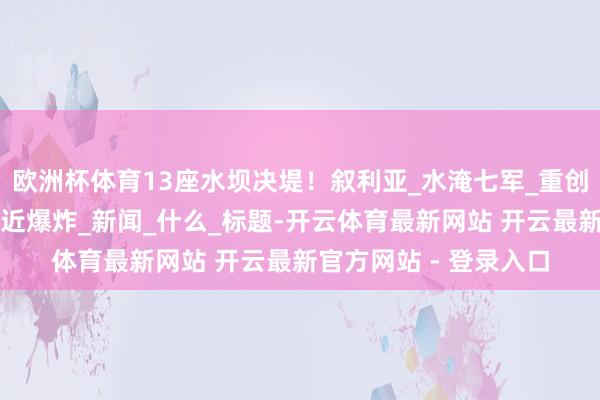 欧洲杯体育13座水坝决堤！叙利亚_水淹七军_重创以军，中东炸药桶靠近爆炸_新闻_什么_标题-开云体育最新网站 开云最新官方网站 - 登录入口
