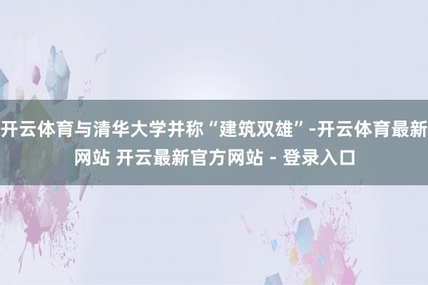 开云体育与清华大学并称“建筑双雄”-开云体育最新网站 开云最新官方网站 - 登录入口