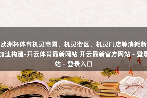 欧洲杯体育机灵商圈、机灵街区、机灵门店等消耗新场景加速构建-开云体育最新网站 开云最新官方网站 - 登录入口