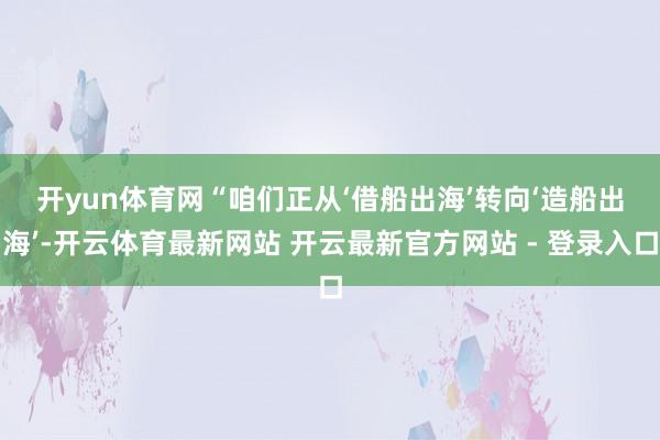 开yun体育网 “咱们正从‘借船出海’转向‘造船出海’-开云体育最新网站 开云最新官方网站 - 登录入口