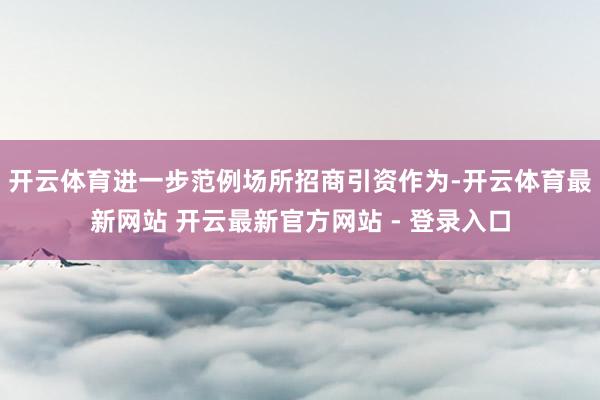 开云体育进一步范例场所招商引资作为-开云体育最新网站 开云最新官方网站 - 登录入口