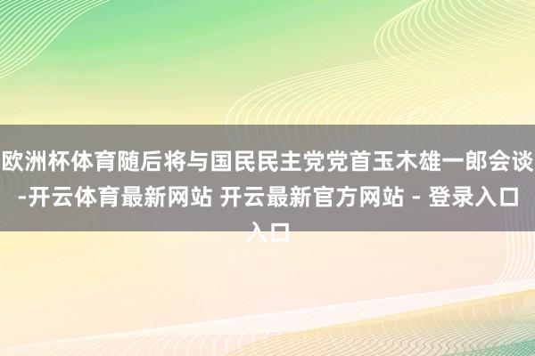 欧洲杯体育随后将与国民民主党党首玉木雄一郎会谈-开云体育最新网站 开云最新官方网站 - 登录入口