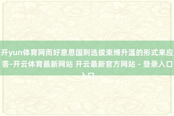 开yun体育网而好意思国则选拔束缚升温的形式来应答-开云体育最新网站 开云最新官方网站 - 登录入口