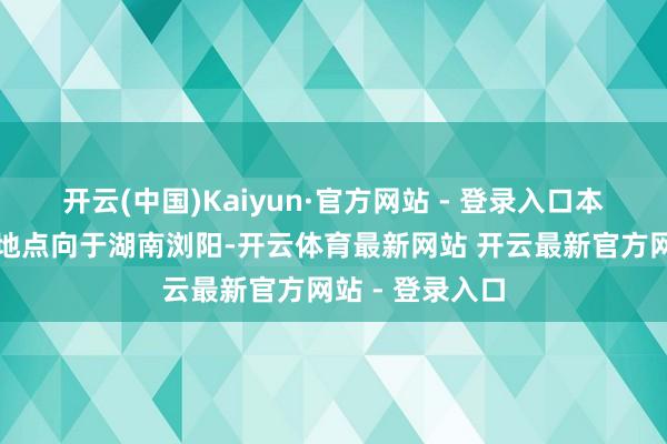 开云(中国)Kaiyun·官方网站 - 登录入口本次冲破记载的地点向于湖南浏阳-开云体育最新网站 开云最新官方网站 - 登录入口