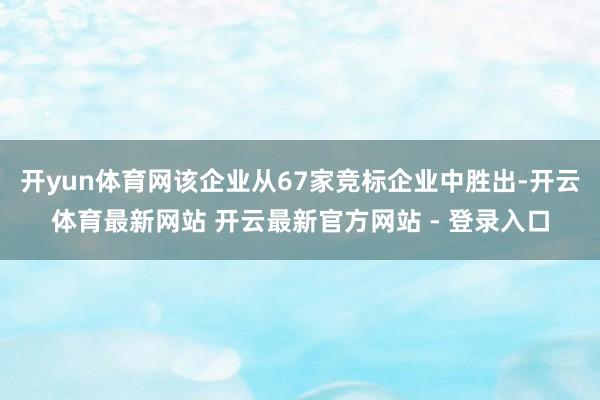 开yun体育网该企业从67家竞标企业中胜出-开云体育最新网站 开云最新官方网站 - 登录入口