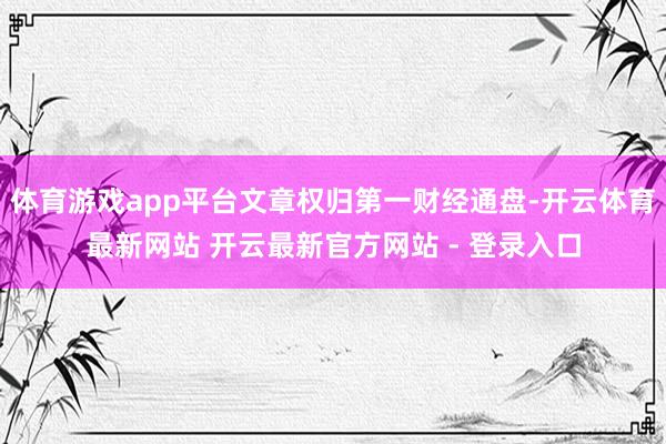 体育游戏app平台文章权归第一财经通盘-开云体育最新网站 开云最新官方网站 - 登录入口