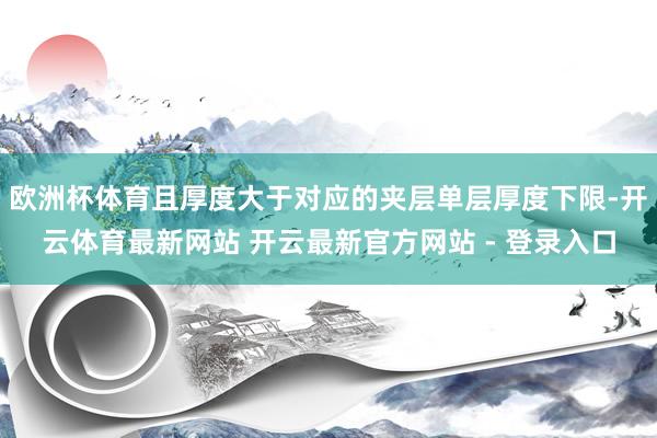 欧洲杯体育且厚度大于对应的夹层单层厚度下限-开云体育最新网站 开云最新官方网站 - 登录入口