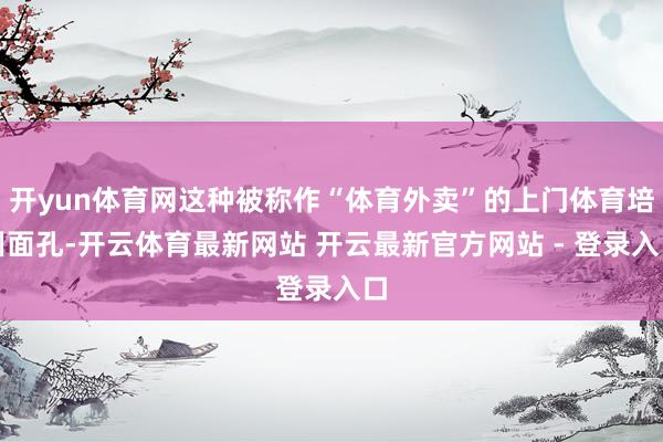 开yun体育网这种被称作“体育外卖”的上门体育培训面孔-开云体育最新网站 开云最新官方网站 - 登录入口