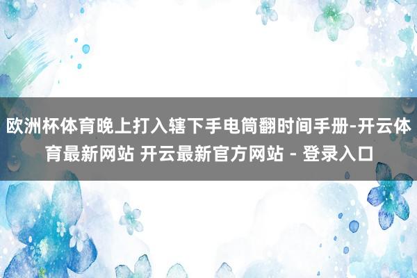 欧洲杯体育晚上打入辖下手电筒翻时间手册-开云体育最新网站 开云最新官方网站 - 登录入口