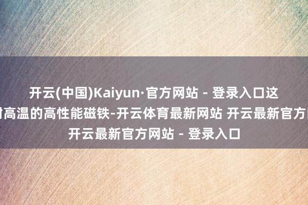 开云(中国)Kaiyun·官方网站 - 登录入口这些稀土可制造耐高温的高性能磁铁-开云体育最新网站 开云最新官方网站 - 登录入口