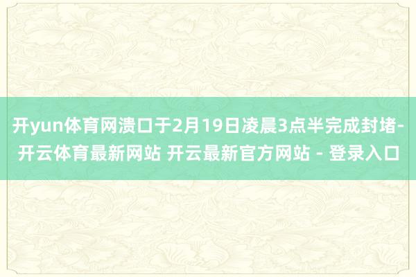 开yun体育网溃口于2月19日凌晨3点半完成封堵-开云体育最新网站 开云最新官方网站 - 登录入口