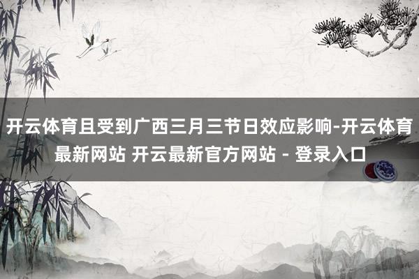开云体育且受到广西三月三节日效应影响-开云体育最新网站 开云最新官方网站 - 登录入口